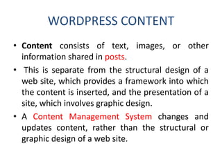 WORDPRESS CONTENT
• Content consists of text, images, or other
information shared in posts.
• This is separate from the structural design of a
web site, which provides a framework into which
the content is inserted, and the presentation of a
site, which involves graphic design.
• A Content Management System changes and
updates content, rather than the structural or
graphic design of a web site.
 