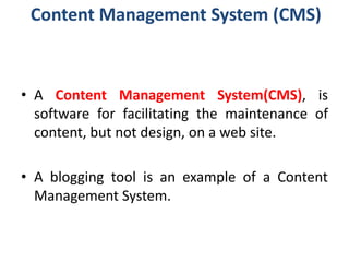 Content Management System (CMS)
• A Content Management System(CMS), is
software for facilitating the maintenance of
content, but not design, on a web site.
• A blogging tool is an example of a Content
Management System.
 