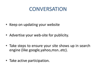 CONVERSATION
• Keep on updating your website
• Advertise your web-site for publicity.
• Take steps to ensure your site shows up in search
engine (like google,yahoo,msn..etc).
• Take active participation.
 
