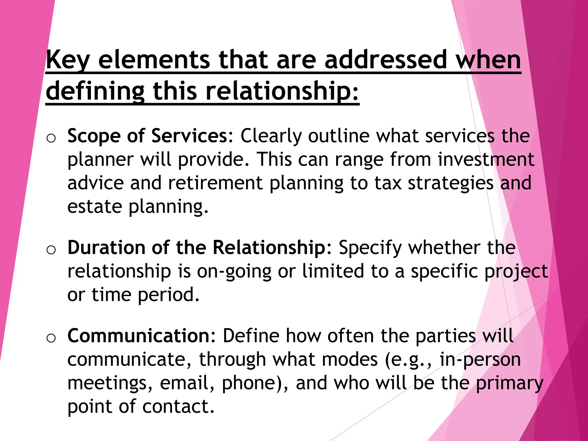 Key elements that are addressed when
defining this relationship:
o Scope of Services: Clearly outline what services the
planner will provide. This can range from investment
advice and retirement planning to tax strategies and
estate planning.
o Duration of the Relationship: Specify whether the
relationship is on-going or limited to a specific project
or time period.
o Communication: Define how often the parties will
communicate, through what modes (e.g., in-person
meetings, email, phone), and who will be the primary
point of contact.
 