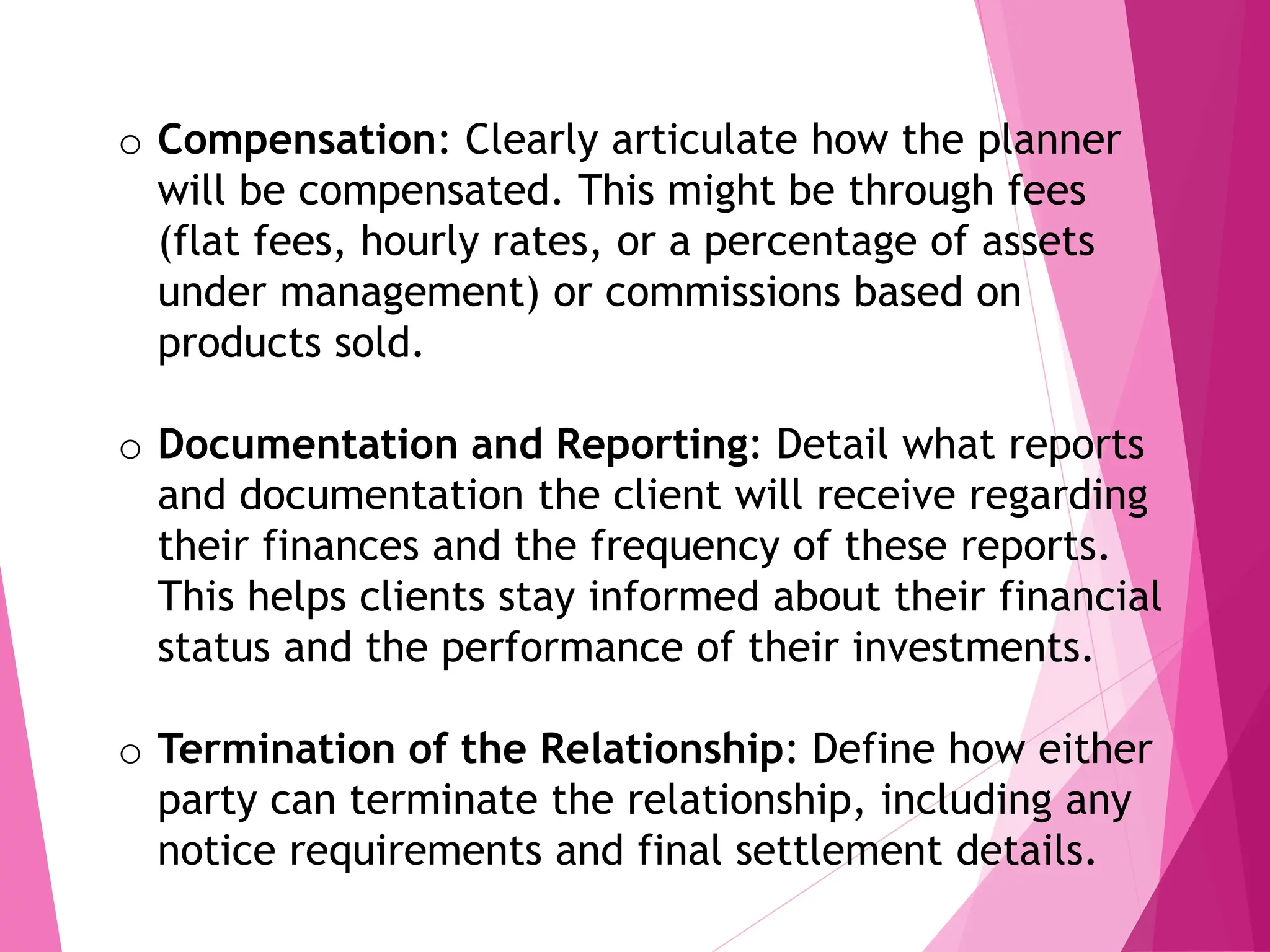 o Compensation: Clearly articulate how the planner
will be compensated. This might be through fees
(flat fees, hourly rates, or a percentage of assets
under management) or commissions based on
products sold.
o Documentation and Reporting: Detail what reports
and documentation the client will receive regarding
their finances and the frequency of these reports.
This helps clients stay informed about their financial
status and the performance of their investments.
o Termination of the Relationship: Define how either
party can terminate the relationship, including any
notice requirements and final settlement details.
 