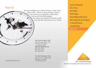 Areas of Expertise

Reach Us

Our Vision
We are available to our clients 24 hours a day, seven
days a week. We know that working in various
time zones can complicate a relationship
but not with Vee Technologies.
Our teams are located around the world
and work the same hours as our clients.

Our Roots
Technology
Knowledge & Education
360◦ Approach & Six Sigma
A Trusted Partner
Accreditations
Reach Us

Vee Technologies USA
90 Park Avenue, Suite 1700
New York, NY 10016
+1 (646) 837 0837
Toll Free within the U.S.:
(877) 641 3328
(877) 794 9514
(877) 829 0977

Vee Technologies India
Info@veetechnologies.com

Sona Towers, 71, Miller Road
Bangalore - 560 052
+91 80 2226 6677

VEE TECHNOLOGIES
Education Knowledge Extraordinary Outcomes

 