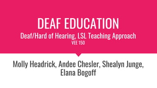 DEAF EDUCATION
Deaf/Hard of Hearing, LSL Teaching Approach
VEE 150
Molly Headrick, Andee Chesler, Shealyn Junge,
Elana Bogoff
 