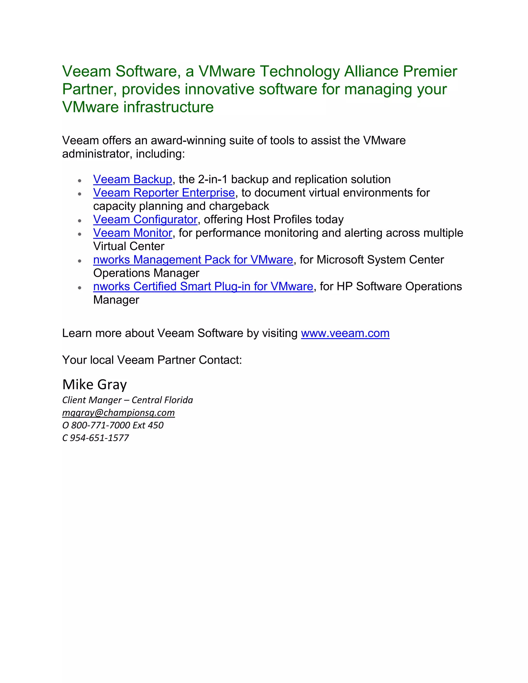 Veeam Software, a VMware Technology Alliance Premier Partner, provides innovative software for managing your VMware infrastructure <br />Veeam offers an award-winning suite of tools to assist the VMware administrator, including: <br />Veeam Backup, the 2-in-1 backup and replication solution <br />Veeam Reporter Enterprise, to document virtual environments for capacity planning and chargeback <br />Veeam Configurator, offering Host Profiles today <br />Veeam Monitor, for performance monitoring and alerting across multiple Virtual Center <br />nworks Management Pack for VMware, for Microsoft System Center Operations Manager <br />nworks Certified Smart Plug-in for VMware, for HP Software Operations Manager<br /> <br />Learn more about Veeam Software by visiting www.veeam.com <br /> <br />Your local Veeam Partner Contact:<br />Mike Gray<br />Client Manger – Central Florida<br />mggray@championsg.com<br />O 800-771-7000 Ext 450<br />C 954-651-1577<br />