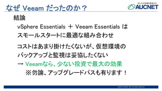 @2015 AUCNET INC. All rights reserved
なぜ Veeam だったのか？
結論
vSphere Essentials ＋ Veeam Essentials は
スモールスタートに最適な組み合わせ
コストはあまり掛けたくないが、仮想環境の
バックアップと監視は妥協したくない
→ Veeamなら、少ない投資で最大の効果
※勿論、アップグレードパスも有ります！
 
