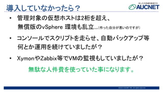 @2015 AUCNET INC. All rights reserved
導入していなかったら？
• 管理対象の仮想ホストは2桁を超え、
無償版のvSphere 環境も乱立...（作った自分が悪いのですが）
• コンソールでスクリプトを走らせ、自動バックアップ等
何とか運用を続けていましたが？
• XymonやZabbix等でVMの監視もしていましたが？
無駄な人件費を使っていた事になります。
 
