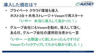 @2015 AUCNET INC. All rights reserved
導入した現在は？
• プライベート クラウド環境も導入
ホスト3台＋共有ストレージ＋Veeamで再スタート
「いや～ 本当に導入して良かった！」
• グループ会社にもVeeamを勧め、導入して頂く。
ある日、グループ会社の運用担当者から一言
「いや～ 一台間違って消しちゃったんですけど
Veeamでバックアップしてたから助かりました！」
 
