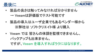 @2015 AUCNET INC. All rights reserved
最後に
• 製品の良さは触ってみなければ分かりません
→ Veeamは評価版でテスト可能です
• 製品の導入はユーザ企業でもあるベンダー様から
※弊社は ソフトクリエイト様 より購入
• Veeam では 皆さんの体調を監視できませんし、
バックアップも出来ません。
ですが、Veeam を導入すればラクにはなります。
 