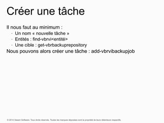 © 2014 Veeam Software. Tous droits réservés. Toutes les marques déposées sont la propriété de leurs détenteurs respectifs.
Créer une tâche
Il nous faut au minimum :
- Un nom « nouvelle tâche »
- Entités : find-vbrvi<entité>
- Une cible : get-vbrbackuprepository
Nous pouvons alors créer une tâche : add-vbrvibackupjob
 