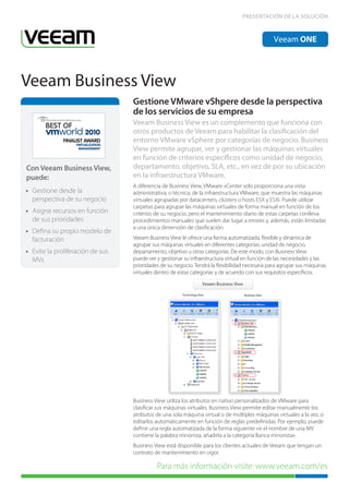 PRESENTACIÓN DE LA SOLUCIÓN



                                                                                                 Veeam ONE




Veeam Business View
                                    Gestione VMware vShpere desde la perspectiva
                                    de los servicios de su empresa
                                    Veeam Business View es un complemento que funciona con
                                    otros productos de Veeam para habilitar la clasificación del
              FINALIST AWARD
                   VIRTUALIZATION
                                    entorno VMware vSphere por categorías de negocio. Business
                    MANAGEMENT      View permite agrupar, ver y gestionar las máquinas virtuales
                                    en función de criterios específicos como unidad de negocio,
Con Veeam Business View,            departamento, objetivo, SLA, etc., en vez de por su ubicación
puede:                              en la infraestructura VMware.
                                    A diferencia de Business View, VMware vCenter solo proporciona una vista
• Gestione desde la                 administrativa, o técnica, de la infraestructura VMware, que muestra las máquinas
  perspectiva de su negocio         virtuales agrupadas por datacenters, clústers o hosts ESX y ESXi. Puede utilizar
                                    carpetas para agrupar las máquinas virtuales de forma manual en función de los
• Asigne recursos en función        criterios de su negocio, pero el mantenimiento diario de estas carpetas conlleva
  de sus prioridades                procedimientos manuales que suelen dar lugar a errores y, además, están limitadas
                                    a una única dimensión de clasificación.
• Defina su propio modelo de
  facturación                       Veeam Business View le ofrece una forma automatizada, flexible y dinámica de
                                    agrupar sus máquinas virtuales en diferentes categorías: unidad de negocio,
• Evite la proliferación de sus     departamento, objetivo u otras categorías. De este modo, con Business View
  MVs                               puede ver y gestionar su infraestructura virtual en función de las necesidades y las
                                    prioridades de su negocio. Tendrá la flexibilidad necesaria para agrupar sus máquinas
                                    virtuales dentro de estas categorías y de acuerdo con sus requisitos específicos.




                                    Business View utiliza los atributos en nativo personalizados de VMware para
                                    clasificar sus máquinas virtuales. Business View permite editar manualmente los
                                    atributos de una sola máquina virtual o de múltiples máquinas virtuales a la vez, o
                                    editarlos automáticamente en función de reglas predefinidas. Por ejemplo, puede
                                    definir una regla automatizada de la forma siguiente «si el nombre de una MV
                                    contiene la palabra minorista, añadirla a la categoría Banca minorista».
                                    Business View está disponible para los clientes actuales de Veeam que tengan un
                                    contrato de mantenimiento en vigor.

                                              Para más información visite: www.veeam.com/es
 