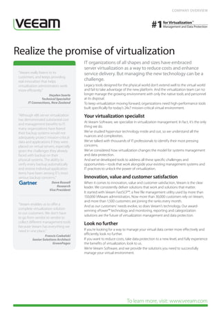 COMPANY OVERVIEW




Realize the promise of virtualization
                                         IT organizations of all shapes and sizes have embraced
                                         server virtualization as a way to reduce costs and enhance
 “Veeam really listens to its            service delivery. But managing the new technology can be a
 customers, and keeps providing
 real innovation that helps
                                         challenge.
 virtualization administrators work      Legacy tools designed for the physical world don’t extend well to the virtual world
 more efficiently.”                      and fail to take advantage of the new platform. And the virtualization team can no
                     Hayden Searle       longer manage the growing environment with only the native tools and personnel
                Technical Specialist     at its disposal.
       IT Connections, New Zealand       To keep virtualization moving forward, organizations need high-performance tools
                                         built specifically for today’s 24x7 mission-critical virtual environment.
 “Although x86 server virtualization     Your virtualization specialist
 has demonstrated substantial cost
                                         At Veeam Software, we specialize in virtualization management. In fact, it’s the only
 and management benefits to IT,
                                         thing we do.
 many organizations have feared
 their backup systems would not          We’ve studied hypervisor technology inside and out, so we understand all the
 adequately protect mission-critical     nuances and complexities.
 data and applications if they were      We’ve talked with thousands of IT professionals to identify their most pressing
 placed on virtual servers, especially   concerns.
 given the challenges they already       We’ve considered how virtualization changes the model for systems management
 faced with backup on their              and data protection.
 physical systems. The ability to        And we’ve developed tools to address all these specific challenges and
 verify every backup automatically       opportunities—tools that work alongside your existing management systems and
 and restore individual application      IT practices to unlock the power of virtualization.
 items have been among IT’s most
 serious backup concerns.”               Innovation, value and customer satisfaction
   	  Dave Russell                       When it comes to innovation, value and customer satisfaction, Veeam is the clear
   	Research                             leader. We consistently deliver solutions that work and solutions that matter.
     Vice President
                                         It started with Veeam FastSCP™, a free file management utility used by more than
                                         150,000 VMware administrators. Now more than 30,000 customers rely on Veeam,
                                         and more than 1,500 customers are joining the ranks every month.
 “Veeam enables us to offer a
                                         And as our customers’ needs evolve, so does Veeam’s technology. Our award-
 complete virtualization solution
                                         winning vPower™ technology and monitoring, reporting and categorization
 to our customers. We don’t have
                                         solutions are the future of virtualization management and data protection.
 to go from vendor to vendor to
 collect different management tools
 because Veeam has everything we
                                         Look no further
 need in one place.”                     If you’re looking for a way to manage your virtual data center more effectively and
                   Francis Czekalski
                                         efficiently, look no further.
           Senior Solutions Architect    If you want to reduce costs, take data protection to a new level, and fully experience
                         GreenPages      the benefits of virtualization, look to us.
                                         We’re Veeam Software, and we provide the solutions you need to successfully
                                         manage your virtual environment.




                                                                      To learn more, visit: www.veeam.com
 