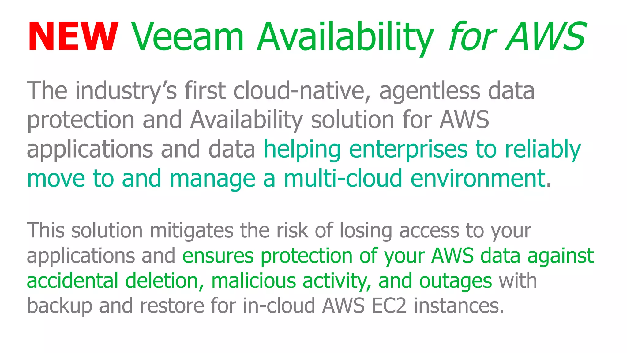 NEW Veeam Availability for AWS
The industry’s first cloud-native, agentless data
protection and Availability solution for AWS
applications and data helping enterprises to reliably
move to and manage a multi-cloud environment.
This solution mitigates the risk of losing access to your
applications and ensures protection of your AWS data against
accidental deletion, malicious activity, and outages with
backup and restore for in-cloud AWS EC2 instances.
 
