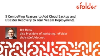 5 Compelling Reasons to Add Cloud Backup and
Disaster Recovery to Your Veeam Deployments
Ted Hulsy
Vice President of Marketing, eFolder
ehulsy@efolder.net
 
