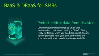 © 2022 Veeam Software. Confidential information. All rights reserved. All trademarks are the property of their respective owners.
BaaS & DRaaS for SMBs
Downtime can be detrimental to small- and
medium-sized businesses. Having a DRaaS offering
ready for failover when you need it is crucial. Veeam
service providers have your back and will ensure
your most-critical workloads are always available.
Protect critical data from disaster
 