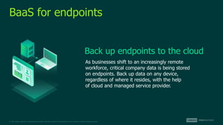 © 2022 Veeam Software. Confidential information. All rights reserved. All trademarks are the property of their respective owners.
BaaS for endpoints
As businesses shift to an increasingly remote
workforce, critical company data is being stored
on endpoints. Back up data on any device,
regardless of where it resides, with the help
of cloud and managed service provider.
Back up endpoints to the cloud
 