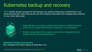 © 2022 Veeam Software. Confidential information. All rights reserved. All trademarks are the property of their respective owners.
Kubernetes backup and recovery
NEW! Simplify storage management and leverage your existing infrastructure investments for your
Kubernetes backups, while reducing the cost and complexity associated with managing data protection
for your entire data center.
Easily federate your backups as Kasten K10 includes an additional location
profile that can target Veeam Backup & Replication v11a repositories
Simplify management with at-a-glance views that are integrated into the
standard Veeam Backup & Replication UI
* This functionality will be enabled in a Kasten K10 build to be released after V11a. As such, VBR V11a is “KASTEN READY”.
Kubernetes backup and recovery
Now integrated with Veeam Backup & Replication v11a
 