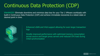 © 2022 Veeam Software. Confidential information. All rights reserved. All trademarks are the property of their respective owners.
Continuous Data Protection (CDP)
ENHANCED! Eliminate downtime and minimize data loss for your Tier 1 VMware workloads with
built-in Continuous Data Protection (CDP) and achieve immediate recoveries to a latest state or
desired point in time.
Enhanced vSAN and VVol support allowing for even larger transaction
logs
Greatly improved performance with optimized memory consumption
across source and target proxy servers and reduced CPU load during
initial synchronization
 