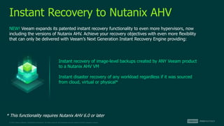 © 2022 Veeam Software. Confidential information. All rights reserved. All trademarks are the property of their respective owners.
Instant Recovery to Nutanix AHV
NEW! Veeam expands its patented instant recovery functionality to even more hypervisors, now
including the versions of Nutanix AHV. Achieve your recovery objectives with even more flexibility
that can only be delivered with Veeam’s Next Generation Instant Recovery Engine providing:
Instant recovery of image-level backups created by ANY Veeam product
to a Nutanix AHV VM
Instant disaster recovery of any workload regardless if it was sourced
from cloud, virtual or physical*
* This functionality requires Nutanix AHV 6.0 or later
 