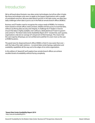 Veeam Software
Page3
VeeamUP. Availability for the Modern Data Center: Business & IT Perspectives. Volume 06
We’ve all heard about fantastic new data-center technologies, but all too often it looks
like these technologies only seem to apply to the largest organizations with a wealth
of centralized resources. Because data doesn’t just live in the data center, we often face
daily challenges when data is put to use in the field at remote branch offices (ROBOs).
Business and IT leaders need to recognize the unique needs of ROBOs. For instance,
teams based in remote offices need constant, reliable and fast access to essential data,
without sacrificing data security and integrity. A challenge for IT leaders is how to
ensure that data is highly available, even without a dedicated local IT team to govern
and control it. The Veeam Data Center Availability Report 20141
reveals that, each quarter,
organizations only test an average of 5.26 percent of their backups. This means that
the vast majority of backups are not verified and could fail. It is even more so the case
at ROBO locations.
The good news for dispersed branch offices ROBOs is that it’s now easier than ever –
with the help of the right solutions – to extend data-center backup, replication and
availability capabilities all the way out to the edges of an entire organization.
In this edition of VeeamUP, we’ll explore how remote branch offices can achieve
excellent levels of availability without facing complexity.
1
Veeam Data Center Availability Report 2014
http://vee.am/availability2014
Introduction
 