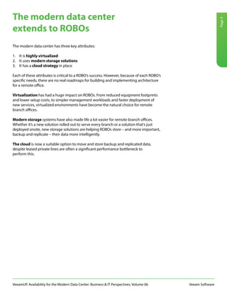 VeeamUP. Availability for the Modern Data Center: Business & IT Perspectives. Volume 06 Veeam Software
Page5
The modern data center has three key attributes:
1.	 It is highly virtualized
2.	 It uses modern storage solutions
3.	 It has a cloud strategy in place
Each of these attributes is critical to a ROBO’s success. However, because of each ROBO’s
specific needs, there are no real roadmaps for building and implementing architecture
for a remote office.
Virtualization has had a huge impact on ROBOs. From reduced equipment footprints
and lower setup costs, to simpler management workloads and faster deployment of
new services, virtualized environments have become the natural choice for remote
branch offices.
Modern storage systems have also made life a lot easier for remote branch offices.
Whether it’s a new solution rolled out to serve every branch or a solution that’s just
deployed onsite, new storage solutions are helping ROBOs store – and more important,
backup and replicate – their data more intelligently.
The cloud is now a suitable option to move and store backup and replicated data,
despite leased private lines are often a significant performance bottleneck to
perform this.
The modern data center
extends to ROBOs
 