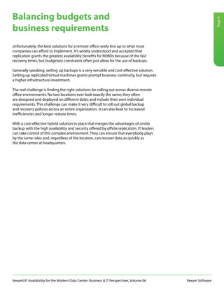 VeeamUP. Availability for the Modern Data Center: Business & IT Perspectives. Volume 06 Veeam Software
Page9
Unfortunately, the best solutions for a remote office rarely line up to what most
companies can afford to implement. It’s widely understood and accepted that
replication grants the greatest availability benefits for ROBOs because of the fast
recovery times, but budgetary constraints often just allow for the use of backups.
Generally speaking, setting up backups is a very versatile and cost-effective solution.
Setting up replicated virtual machines grants prompt business continuity, but requires
a higher infrastructure investment.
The real challenge is finding the right solutions for rolling out across diverse remote
office environments. No two locations ever look exactly the same; they often
are designed and deployed on different dates and include their own individual
requirements. This challenge can make it very difficult to roll out global backup
and recovery policies across an entire organization. It can also lead to increased
inefficiencies and longer restore times.
With a cost-effective hybrid solution in place that merges the advantages of onsite
backup with the high availability and security offered by offsite replication, IT leaders
can take control of this complex environment. They can ensure that everybody plays
by the same rules and, regardless of the location, can recover data as quickly as
the data center at headquarters.
Balancing budgets and
business requirements
 