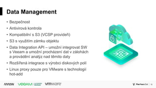18Corporate
Data Management
• Bezpečnost
• Antivirová kontrola
• Kompatibilní s S3 (VCSP provideři)
• S3 s využitím zámku objektu
• Data Integration API – umožní integrovat SW
s Veeam a umožní procházení dat v zálohách
a provádění analýz nad těmito daty
• Rozšířená integrace s výrobci diskových polí
• Linux proxy pouze pro VMware s technologií
hot-add
 