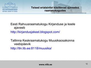 Teised erialainfot käsitlevad ajaveebid
                        raamatukogudes




Eesti Rahvusraamatukogu Kirjanduse ja keele
   ajaveeb
http://kirjandusjakeel.blogspot.com/

Tallinna Keskraamatukogu Muusikaosakonna
   veebipäevik
http://tln.lib.ee:8118/muusika/




                   www.nlib.ee                         12
 