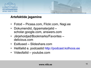 Artefaktide jagamine

• Fotod – Picasa.com, Flickr.com, Nagi.ee
• Dokumendid, õppematerjalid –
  scholar.google.com, answers.com
• Järjehoidjad/Bookmarks/Favorites –
  delicious.com
• Esitlused – Slideshare.com
• Helifailid e. podcastid http://podcast.kolhoos.ee
• Videofailid – youtube.com


                    www.nlib.ee                       18
 