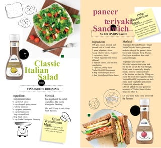 s. 119
50g
Rs.
320
R
paneer
teriyaki
Sandwichwith
Method
To prepareTeriyaki Paneer: Smear
Veeba Teriyaki Sauce generously
on both sides of the paneer slices.
Cover and marinate for 2-3 hours.
Pan fry on a medium heat until
cooked through.
To prepareyour sandwich:
Slice the baguette down one side
but do not cut all the way through.
If the bread is especially doughy
inside, remove a small amount
of the interior so that the filling can
easily fit inside the baguette. Spread
Veeba Olive Oil Mayonnaise on both
sides, layer vegetables and paneer.
Finish with jalapeños for
a bit of added fire and generous
amounts of Veeba Sweet Onion
Sauce to offset it.
Let your taste buds come alive with
the flavours!
Ingredients
400 gms paneer, drained and
pressed, cut in ½-inch slices
2 green jalapeños, sliced
½ cup cilantro leaves, chopped
2 cucumbers, sliced
4 French baguettes/your choice
of bread
5 medium carrots, cut into thin
matchsticks
1 capsicum, thinly sliced
Veeba Olive Oil Mayonnaise
6 tbsp Veeba Teriyaki Sauce
4 tbsp Veeba Sweet Onion Sauce
99
g
Classic
Italian
Saladwith
Ingredients
2 cups romaine lettuce
½ cup rocket leaves
¼ cup chopped spring onions
12 cherry tomatoes
½ cup green capsicum
½ cup red capsicum
2 tbsp chopped basil
2 tbsp black olives
½ cup Veeba Vinaigrette Dressing
Method
Toss together all the salad
vegetables. Add Veeba
Vinaigrette Dressing.
Mix well. Enjoy is cool, crisp,
fresh flavours.
VINAIGREttE DRESSING
SwEEt ONION SAuCE
 