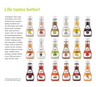 A prominent name in the
food industry since 2013,
Veeba has been trusted by
leading restaurants and
fast food chains for its high
quality range of products
made using innovative
recipes, fresh raw materials
and unmatched production
standards. Today, responding
to India’s changing tastes
and commitment to healthy
eating, Veeba is inspired to
venture into the consumer
market to bring an exciting
range of global sauces,
dressings and dips directly
to you. Delicious ways to
make life taste better.
Veeba Food Services Private Ltd
is an ISO 22000:2005 company.
 