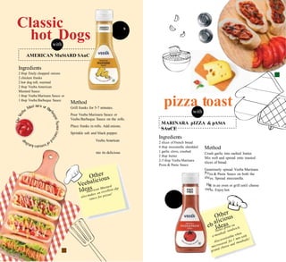 Rs. 9
310g
E
Generously add
Mustard Sauce.
Sink your teeth i
goodness!
Piz
slic
He
mel
s. 119
310g
Ve
Classic
hot Dogswith
9
Ingredients
2 tbsp finely chopped onions
2 chicken franks
2 hot dog roll, warmed
2 tbsp Veeba American
Mustard Sauce
1 tbsp Veeba Marinara Sauce or
1 tbsp Veeba Barbeque Sauce
pizza toastwith
Method
Grill franks for 5-7 minutes.
Pour Veeba Marinara Sauce or
Veeba Barbeque Sauce on the rolls.
Place franks in rolls. Add onions.
Sprinkle salt and black pepper.
Veeba American
Ingredients
2 slices of French bread
4 tbsp mozzarella shredded
1 garlic clove, crushed
2 tbsp butter
2-3 tbsp Veeba Marinara
Pizza & Pasta Sauce
Method
Crush garlic into melted butter.
Mix well and spread onto toasted
slices of bread.
Generously spread Veeba Marinara
za & Pasta Sauce on both the
es. Spread mozzarella.
at in an oven or grill until cheese
ts. Enjoy hot.
nto its delicious
n
a
MARINARA pIZZA & pAStA
SAuCE
AMERICAN MuStARD SAuC
 