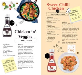 s. 99
350g
Rs. 1
350
Sweet Chilli
Chickenwith
Ingredients
250 gms skinless, boneless
chicken breast, cut in small pieces
Cooking oil
2 cloves garlic, minced
1 tsp lime juice
Pinch of salt
½ tsp white sesame
½ tbsp chopped cilantro leaves
4 tbsp Veeba Sweet Chilli Sauce
Method
Mix together all the batter
ingredients. Add chicken.
Heat up a wok/skillet with about
2 inches of oil. Deep-fry chicken until
golden brown. Place fried chicken on
paper towels to soak up excess oil.
Clean the wok/skillet. Add 1 tbsp
oil and stir-fry garlic until aromatic.
Transfer fried chicken into the wok,
followed by Veeba Sweet Chilli
Sauce, lime juice and salt. Stir the
chicken until it is well smeared with
sauce.
Garnish with white sesame and
cilantro leaves. Serve hot.
19
g
Chicken ‘n’
Veggies
with
For the batter
1 egg white
½ cup all purpose flour, sifted
¼ cup cornstarch
½ tsp baking powder
½ cup water, ice cold
1 tbsp cooking oil
Pinch of salt
Ingredients
250 gms chicken breast
¼ broccoli
¼ onion
¼ red bell pepper
4-5 button mushrooms,
blanched
2 tbsp olive oil
6-7 tbsp Veeba Teriyaki Sauce
Method
Heat 1 tbsp olive oil in a pan, brown
the chicken breast on both sides.
Generously add Veeba Teriyaki
Sauce to the pan. Cook for about
3-4 mins, turning occasionally.
Remove the chicken and set aside
to cool.
To the remaining sauce in the pan,
add 1-2 tbsp of water and broccoli.
When it is cooked, add the rest of
the veggies. Season with salt and
pepper. Add the remaining olive oil.
Cook for 3 mins.
Place chicken back in pan and
stir for about a minute. Get ready
to dig in!
tERIYAKI SAuCE
SwEEt ChILLI SAuCE
 