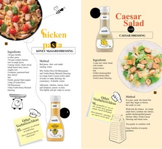 Rs. 13
300g
s. 119
300g
C
Caesar
Saladwith
hicken
pasta
withIngredients
150 gms farfalle
or other pasta
150 gms cooked chicken,
torn in rough pieces
4 spring onions, thinly sliced
Small bunch basil, leaves
roughly torn
4 tomatoes, quartered band
then halved
Salt
Freshly ground black pepper
2 tbsp of Veeba Olive
Oil Mayonnaise
4 tbsp Veeba Honey Mustard
Dressing
Ingredients
3 cups torn wheat bread
with crumbs
Lettuce leaves
Salt
Grilled chicken/grilled
paneer/chicken tikka
Veeba Caesar Dressing
Method
Boilpasta, then cool under
running water.
Mix Veeba Olive Oil Mayonnaise
and Veeba Honey Mustard Dressing
in a large bowl. Loosen with a dash
of water to make dressing the
consistency of double cream.
Add pasta, chicken, onions, basil
and tomatoes, season to taste.
Toss lightly and get ready to savour.
Method
In a pan, sauté the bread bits
until they begin to brown.
Set aside to cool.
Wash and dry lettuce. In a large
salad bowl, combine the lettuce,
grilled chicken/grilled paneer/
chicken tikka, Veeba Caesar
Dressing and bread torns.
9
Toss gently to combine well.
Enjoy forkfuls of crunchy
goodness.
hONEY MuStARD DRESSING
CAESAR DRESSING
 