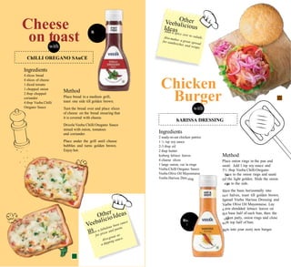 Sa
sing til
rin
Sli
tw
Sp
Ve
a f
th
139 chi
80g wi
Bi
s. 99
50g
Cheese
on toastwith
R
Ingredients
4 slices bread
4 slices of cheese
1 diced tomato
1 chopped onion
2 tbsp chopped
coriander
4 tbsp Veeba Chilli
Oregano Sauce
Chicken
Burger
with
Method
Place bread in a medium grill,
toast one side till golden brown.
Turn the bread over and place slices
of cheese on the bread ensuring that
it is covered with cheese.
Drizzle Veeba Chilli Oregano Sauce
mixed with onion, tomatoes
and coriander.
Place under the grill until cheese
bubbles and turns golden brown.
Enjoy hot.
Ingredients
2 ready-to-eat chicken patties
1 ½ tsp soy sauce
2-3 tbsp oil
2 tbsp butter
Iceberg lettuce leaves
4 cheese slices
1 large onion, cut in rings
Veeba Chilli Oregano Sauce
Veeba Olive Oil Mayonnaise
Veeba Harissa Dres
Method
Place onion rings in the pan and
sauté. Add 1 tsp soy sauce and
3½ tbsp Veeba ChilliOregano
uce to the onion rings and sauté
l the light golden. Slide the onion
gs to the side.
ce the buns horizontally into
o halves, toast till golden brown.
read Veeba Harissa Dressing and
eba Olive Oil Mayonnaise. Lay
ew shredded lettuce leaves on
e base half of each bun, then the
cken patty, onion rings and close
th top half of bun.
te into your zesty new burger.
Rs.
2
hARISSA DRESSING
ChILLI OREGANO SAuCE
 