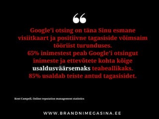 Google'i otsing on täna Sinu esmane
visiitkaart ja positiivne tagasiside võimsaim
tööriist turunduses.
65% inimestest peab Google'i otsingut
inimeste ja ettevõtete kohta kõige
usaldusväärsemaks teabeallikaks.
85% usaldab teiste antud tagasisidet.
Kent Campell, Online reputation management statistics
 