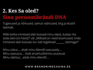 Tugevused ja nõrkused, samuti väärtused, kirg ja elustiil
laiemalt.
2. Kes Sa oled?
Sinu persoonibrändi DNA
Mille kohta inimesed alati küsivad minu käest, kuidas ma
seda teen (nii hästi)?” või „Millised on need küsimused, mida
inimesed alati küsivad, kui nad tegelevad _______ teemaga?"
Minu oskus…. aitab minu kliendil saavutada….
Minu saavutus…. loob arvamusliidrina usutavust
Minu väärtus... aitab minu kliendil....
 