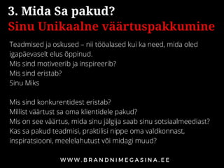 Teadmised ja oskused – nii tööalased kui ka need, mida oled
igapäevaselt elus õppinud.
Mis sind motiveerib ja inspireerib?
Mis sind eristab?
Sinu Miks
Mis sind konkurentidest eristab?
Millist väärtust sa oma klientidele pakud?
Mis on see väärtus, mida sinu jälgija saab sinu sotsiaalmeediast? 
Kas sa pakud teadmisi, praktilisi nippe oma valdkonnast,
inspiratsiooni, meelelahutust või midagi muud?
3. Mida Sa pakud?
Sinu Unikaalne väärtuspakkumine
 