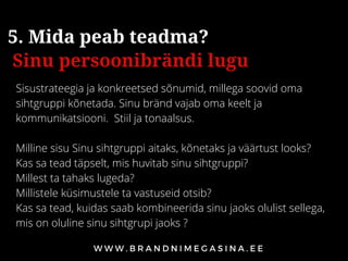 Sisustrateegia ja konkreetsed sõnumid, millega soovid oma
sihtgruppi kõnetada. Sinu bränd vajab oma keelt ja
kommunikatsiooni. Stiil ja tonaalsus.
Milline sisu Sinu sihtgruppi aitaks, kõnetaks ja väärtust looks?
Kas sa tead täpselt, mis huvitab sinu sihtgruppi? 
Millest ta tahaks lugeda? 
Millistele küsimustele ta vastuseid otsib? 
Kas sa tead, kuidas saab kombineerida sinu jaoks olulist sellega,
mis on oluline sinu sihtgrupi jaoks ?
5. Mida peab teadma?
Sinu persoonibrändi lugu
 