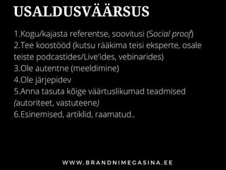 USALDUSVÄÄRSUS
1.Kogu/kajasta referentse, soovitusi (Social proof)
2.Tee koostööd (kutsu rääkima teisi eksperte, osale
teiste podcastides/Live'ides, vebinarides)
3.Ole autentne (meeldimine)
4.Ole järjepidev
5.Anna tasuta kõige väärtuslikumad teadmised
(autoriteet, vastuteene)
6.Esinemised, artiklid, raamatud..
 