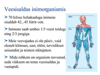 Veesisaldus inimorganismis 70 kilose kehakaaluga i nimene  sisaldab 42...45 liitrit vett.   Inimene saab umbes 1/3 veest toiduga ning 2/3 joogiga. Meie veevajadus ei ole püsiv, vaid oleneb kliimast, east, tööst, tervislikust seisundist ja teistest näitajatest.   M ida rohkem on organism rasvunud, seda väiksem on tema veesisaldus ja vastupidi.   