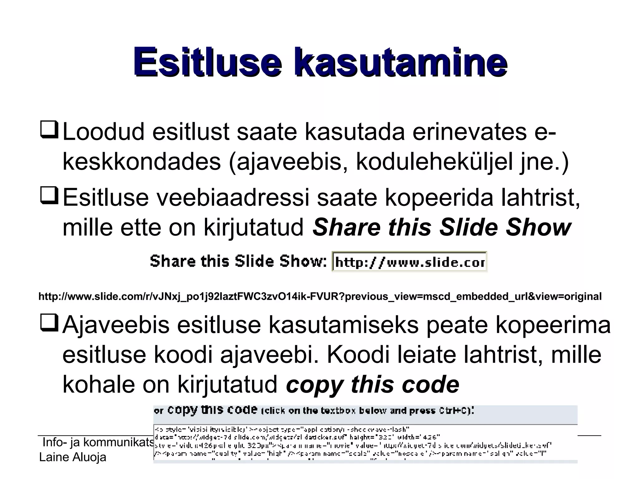 Esitluse kasutamine Loodud esitlust saate kasutada erinevates e-keskkondades (ajaveebis, koduleheküljel jne.) Esitluse veebiaadressi saate kopeerida lahtrist, mille ette on kirjutatud  Share this Slide Show http://www.slide.com/r/vJNxj_po1j92laztFWC3zvO14ik-FVUR?previous_view=mscd_embedded_url&view=original Ajaveebis esitluse kasutamiseks peate kopeerima esitluse koodi ajaveebi. Koodi leiate lahtrist, mille kohale on kirjutatud  copy this code 
