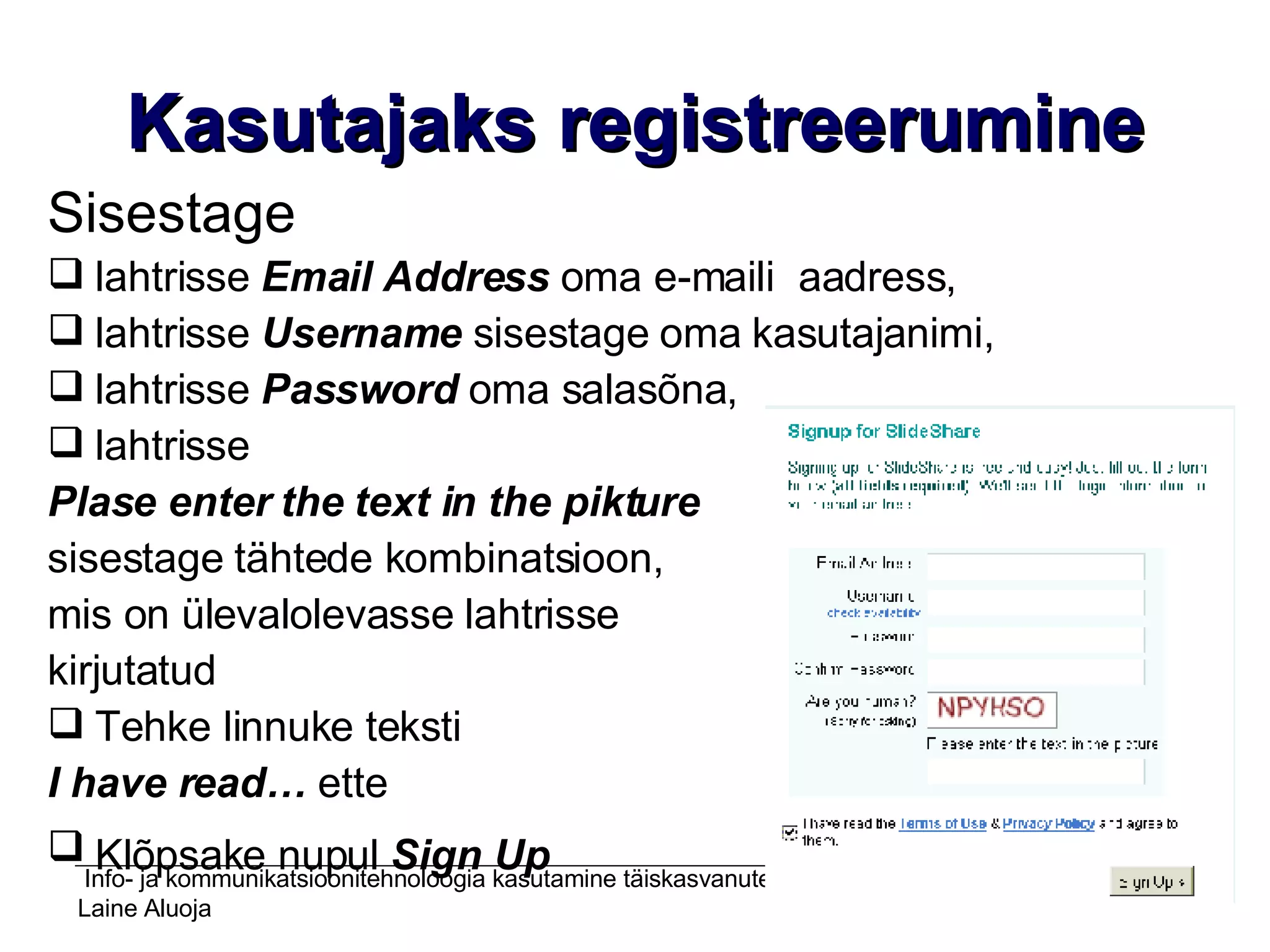 Kasutajaks registreerumine Sisestage lahtrisse  Email   Address  oma e-maili  aadress,  lahtrisse  Username  sisestage oma kasutajanimi, lahtrisse  Password  oma salasõna,  lahtrisse  Plase enter the text in the pikture   sisestage tähtede kombinatsioon,  mis on ülevalolevasse lahtrisse  kirjutatud Tehke linnuke teksti  I have read…  ette Klõpsake nupul  Sign Up   