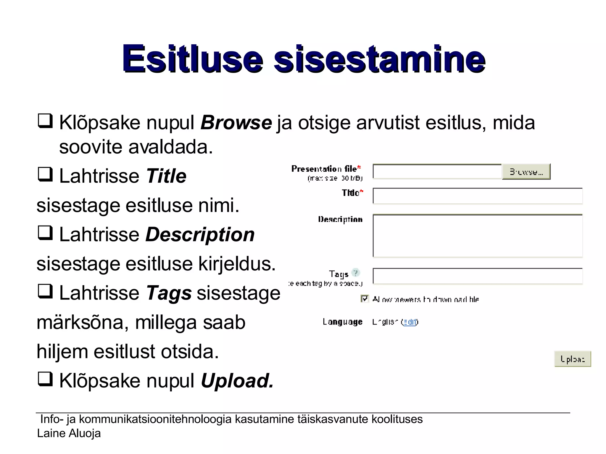 Esitluse sisestamine Klõpsake nupul  Browse  ja otsige arvutist esitlus, mida soovite avaldada. Lahtrisse  Title   sisestage esitluse nimi. Lahtrisse  Description   sisestage esitluse kirjeldus. Lahtrisse  Tags  sisestage  märksõna, millega saab  hiljem esitlust otsida. Klõpsake nupul  Upload. 