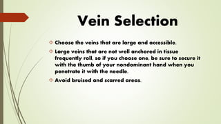 Vein Selection
 Choose the veins that are large and accessible.
 Large veins that are not well anchored in tissue
frequently roll, so if you choose one, be sure to secure it
with the thumb of your nondominant hand when you
penetrate it with the needle.
 Avoid bruised and scarred areas.
 
