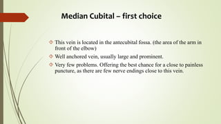 Median Cubital – first choice
 This vein is located in the antecubital fossa. (the area of the arm in
front of the elbow)
 Well anchored vein, usually large and prominent.
 Very few problems. Offering the best chance for a close to painless
puncture, as there are few nerve endings close to this vein.
 