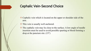 Cephalic Vein-Second Choice
 Cephalic vein which is located on the upper or shoulder side of the
arm.
 This vein is usually well anchored.
 The cephalic vein may lie close to the surface. A low angle of needle
insertion must be used to avoid possible spurting or blood forming a
drop at the puncture site. (15°)
 