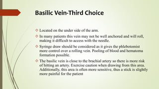 Basilic Vein-Third Choice
 Located on the under side of the arm.
 In many patients this vein may not be well anchored and will roll,
making it difficult to access with the needle.
 Syringe draw should be considered as it gives the phlebotomist
more control over a rolling vein. Pooling of blood and hematoma
formation possible.
 The basilic vein is close to the brachial artery so there is more risk
of hitting an artery. Exercise caution when drawing from this area.
Additionally, this area is often more sensitive, thus a stick is slightly
more painful for the patient
 