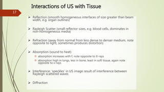 17
Interactions of US with Tissue
 Reflection (smooth homogeneous interfaces of size greater than beam
width, e.g. organ outlines)
 Rayleigh Scatter (small reflector sizes, e.g. blood cells, dominates in
non-homogeneous media)
 Refraction (away from normal from less dense to denser medium, note
opposite to light, sometimes produces distortion)
 Absorption (sound to heat)
 absorption increases with f, note opposite to X-rays
 absorption high in lungs, less in bone, least in soft tissue, again note
opposite to x-rays
 Interference: ‘speckles’ in US image result of interference between
Rayleigh scattered waves
 Diffraction
 