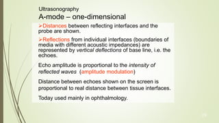 19
Ultrasonography
A-mode – one-dimensional
Distances between reflecting interfaces and the
probe are shown.
Reflections from individual interfaces (boundaries of
media with different acoustic impedances) are
represented by vertical deflections of base line, i.e. the
echoes.
Echo amplitude is proportional to the intensity of
reflected waves (amplitude modulation)
Distance between echoes shown on the screen is
proportional to real distance between tissue interfaces.
Today used mainly in ophthalmology.
 