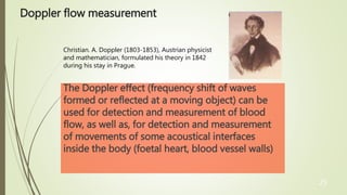 25
Doppler flow measurement
The Doppler effect (frequency shift of waves
formed or reflected at a moving object) can be
used for detection and measurement of blood
flow, as well as, for detection and measurement
of movements of some acoustical interfaces
inside the body (foetal heart, blood vessel walls)
Christian. A. Doppler (1803-1853), Austrian physicist
and mathematician, formulated his theory in 1842
during his stay in Prague.
 